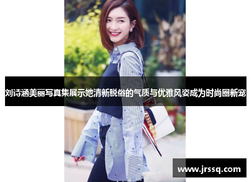 刘诗涵美丽写真集展示她清新脱俗的气质与优雅风姿成为时尚圈新宠